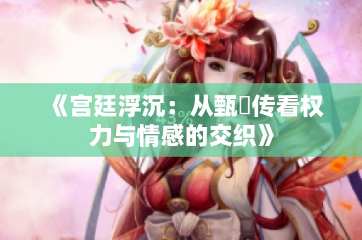 《宫廷浮沉：从甄嬛传看权力与情感的交织》