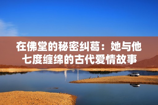 在佛堂的秘密纠葛：她与他七度缠绵的古代爱情故事