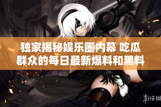 独家揭秘娱乐圈内幕 吃瓜群众的每日最新爆料和黑料总结