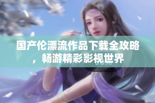 国产伦漂流作品下载全攻略，畅游精彩影视世界