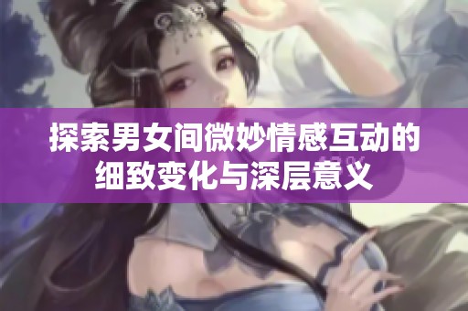 探索男女间微妙情感互动的细致变化与深层意义