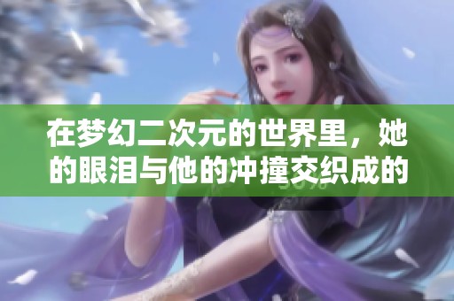 在梦幻二次元的世界里，她的眼泪与他的冲撞交织成的旅程