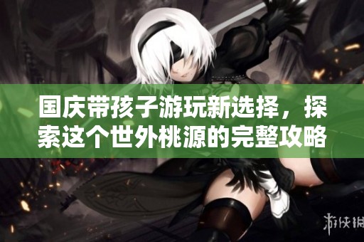 国庆带孩子游玩新选择，探索这个世外桃源的完整攻略
