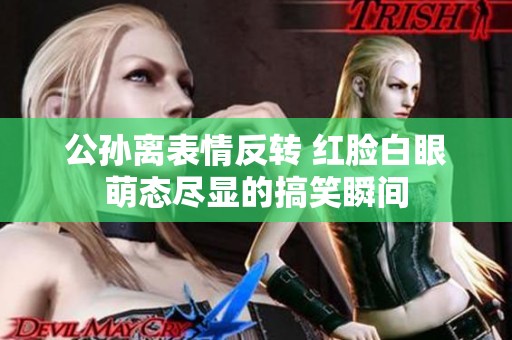 公孙离表情反转 红脸白眼萌态尽显的搞笑瞬间