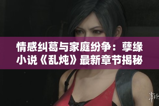 情感纠葛与家庭纷争：孽缘小说《乱炖》最新章节揭秘