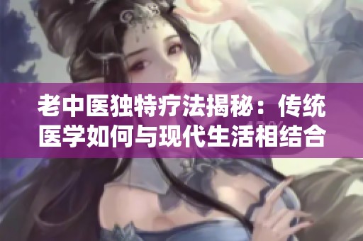 老中医独特疗法揭秘：传统医学如何与现代生活相结合