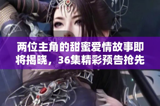 两位主角的甜蜜爱情故事即将揭晓，36集精彩预告抢先看！