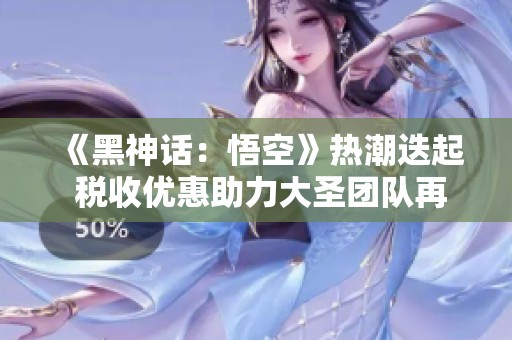 《黑神话：悟空》热潮迭起 税收优惠助力大圣团队再创辉煌
