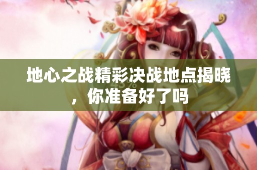 地心之战精彩决战地点揭晓，你准备好了吗