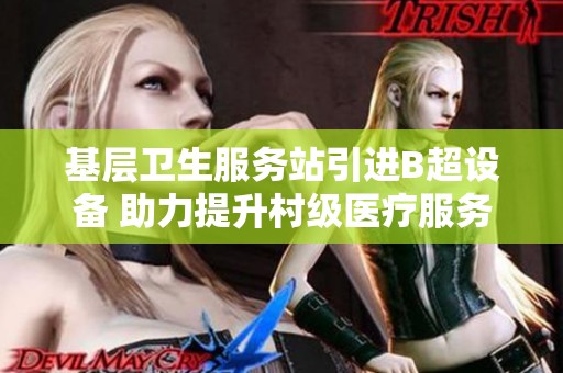 基层卫生服务站引进B超设备 助力提升村级医疗服务质量
