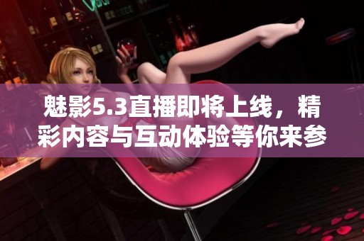 魅影5.3直播即将上线，精彩内容与互动体验等你来参与
