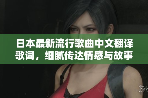 日本最新流行歌曲中文翻译歌词，细腻传达情感与故事