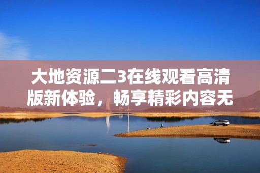 大地资源二3在线观看高清版新体验，畅享精彩内容无阻挡