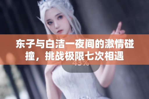 东子与白洁一夜间的激情碰撞，挑战极限七次相遇