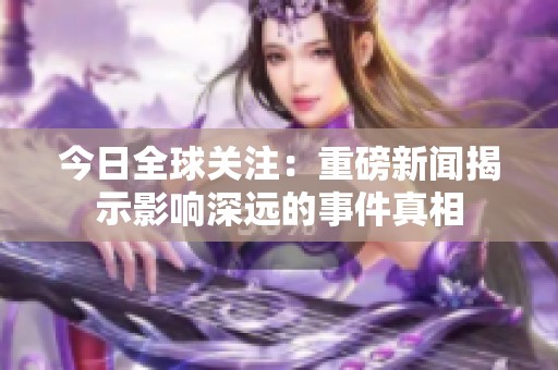 今日全球关注：重磅新闻揭示影响深远的事件真相