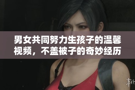 男女共同努力生孩子的温馨视频，不盖被子的奇妙经历