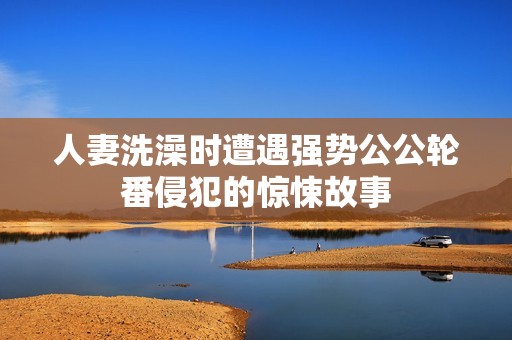 人妻洗澡时遭遇强势公公轮番侵犯的惊悚故事