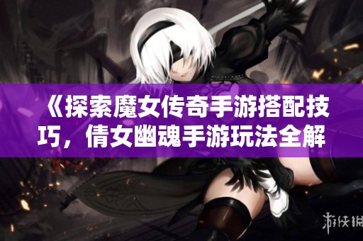 《探索魔女传奇手游搭配技巧，倩女幽魂手游玩法全解析》