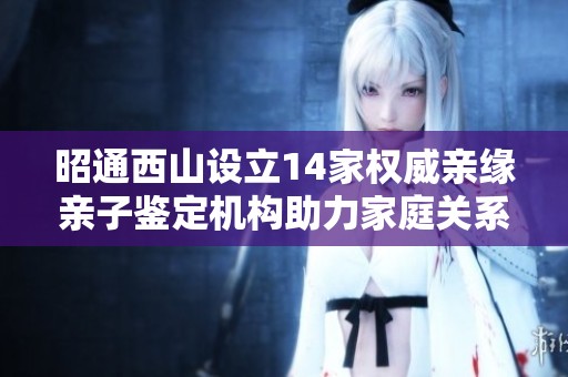昭通西山设立14家权威亲缘亲子鉴定机构助力家庭关系确认