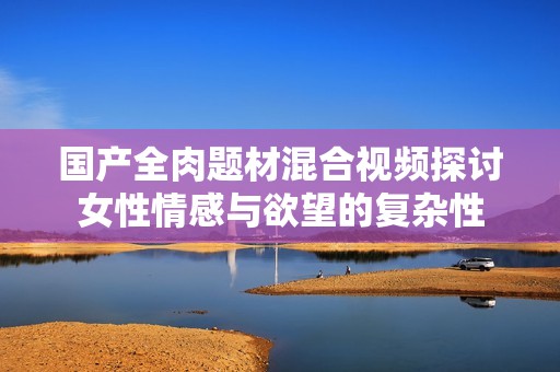 国产全肉题材混合视频探讨女性情感与欲望的复杂性