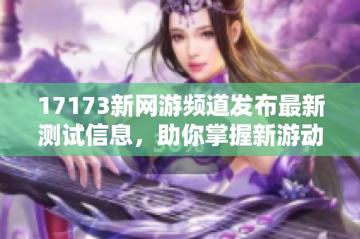 17173新网游频道发布最新测试信息，助你掌握新游动态
