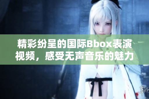 精彩纷呈的国际Bbox表演视频，感受无声音乐的魅力