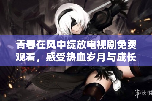 青春在风中绽放电视剧免费观看，感受热血岁月与成长故事