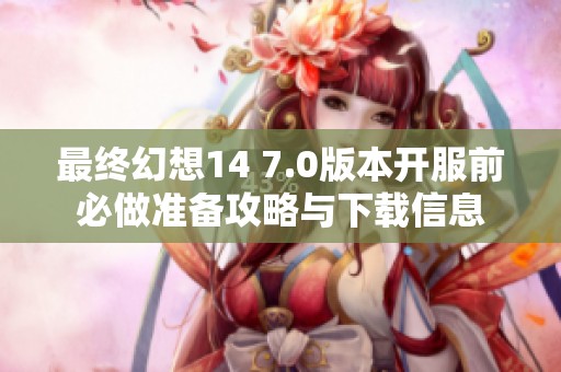 最终幻想14 7.0版本开服前必做准备攻略与下载信息