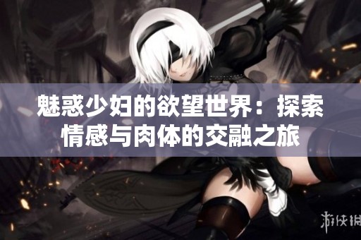 魅惑少妇的欲望世界：探索情感与肉体的交融之旅