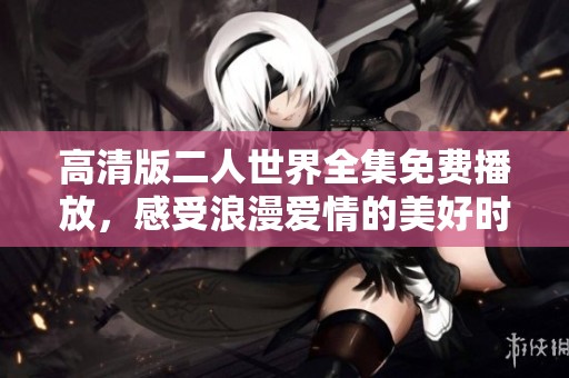 高清版二人世界全集免费播放，感受浪漫爱情的美好时光
