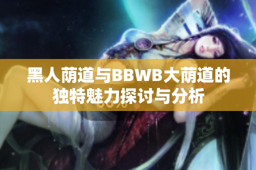 黑人荫道与BBWB大荫道的独特魅力探讨与分析