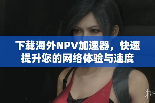 下载海外NPV加速器，快速提升您的网络体验与速度