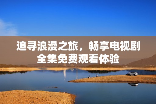 追寻浪漫之旅，畅享电视剧全集免费观看体验