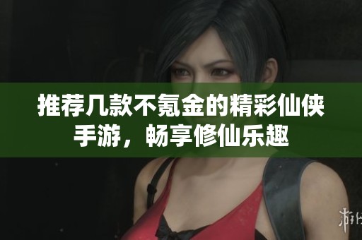 推荐几款不氪金的精彩仙侠手游，畅享修仙乐趣