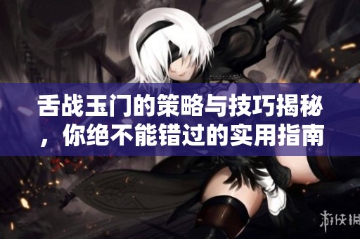舌战玉门的策略与技巧揭秘，你绝不能错过的实用指南