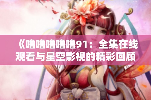 《噜噜噜噜噜91：全集在线观看与星空影视的精彩回顾》