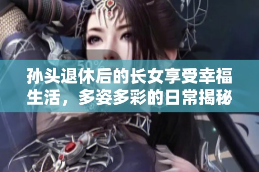 孙头退休后的长女享受幸福生活，多姿多彩的日常揭秘
