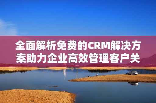 全面解析免费的CRM解决方案助力企业高效管理客户关系