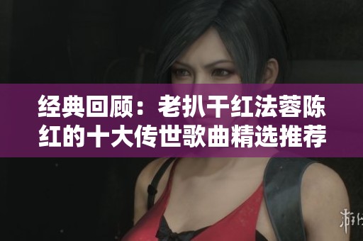 经典回顾：老扒干红法蓉陈红的十大传世歌曲精选推荐