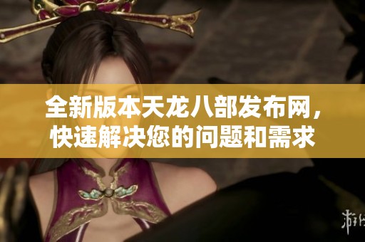全新版本天龙八部发布网，快速解决您的问题和需求