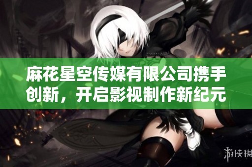 麻花星空传媒有限公司携手创新，开启影视制作新纪元