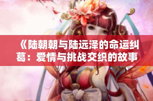 《陆朝朝与陆远泽的命运纠葛：爱情与挑战交织的故事》