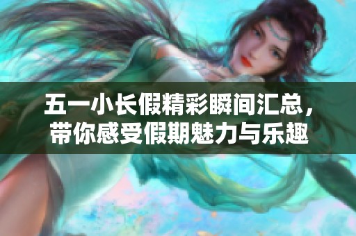 五一小长假精彩瞬间汇总，带你感受假期魅力与乐趣