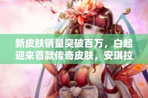新皮肤销量突破百万，白起迎来首款传奇皮肤，安琪拉与云缨齐获新喜讯