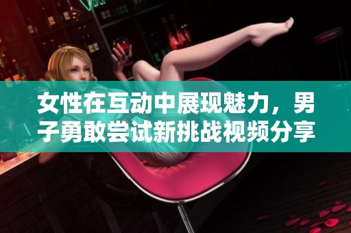 女性在互动中展现魅力，男子勇敢尝试新挑战视频分享