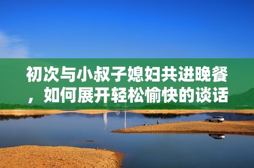 初次与小叔子媳妇共进晚餐，如何展开轻松愉快的谈话
