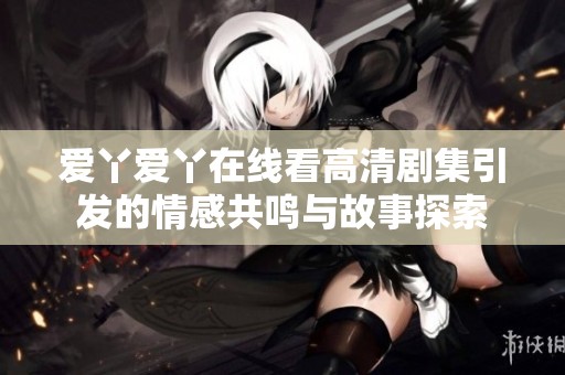 爱丫爱丫在线看高清剧集引发的情感共鸣与故事探索
