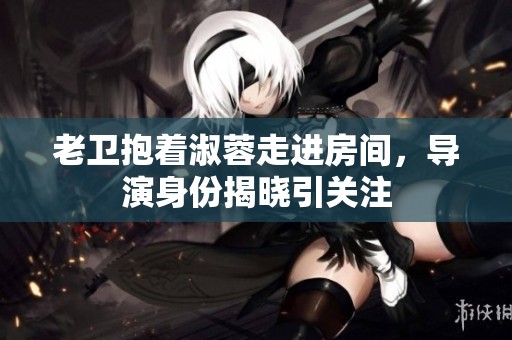 老卫抱着淑蓉走进房间，导演身份揭晓引关注