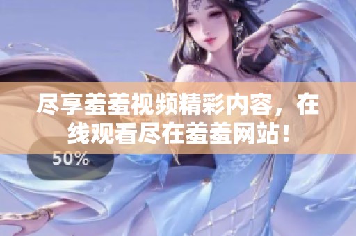 尽享羞羞视频精彩内容，在线观看尽在羞羞网站！