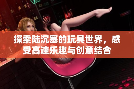 探索陆沉塞的玩具世界，感受高速乐趣与创意结合